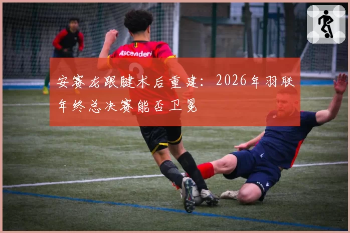 安赛龙跟腱术后重建：2026年羽联年终总决赛能否卫冕