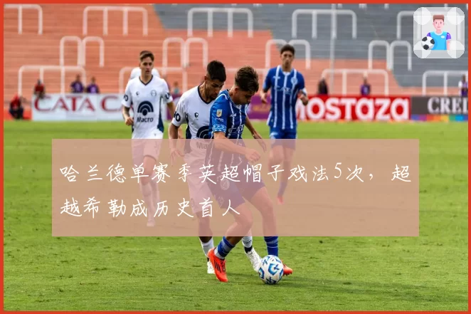 哈兰德单赛季英超帽子戏法5次，超越希勒成历史首人
