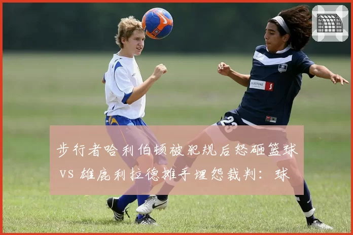 步行者哈利伯顿被犯规后怒砸篮球 vs 雄鹿利拉德摊手埋怨裁判:球星情绪失控折射裁判权威危机